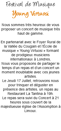 Festival de Musique
Young Virtuosi Nous sommes très heureux de vous proposer un concert de musique très haut de gamme. En partenariat avec le Foyer Rural de la Vallée du Cougain et l’École de musique « Young Virtuosi » formant de prodigieux musiciens internationaux à Londres,
Nous vous proposons de partager le temps d’un repas et d’un concert un moment inoubliable avec ces jeunes artistes.
Le Jeudi 17 Juillet, retrouvons nous pour trinquer et déguster en présence des artistes, un repas au Restaurant La Tantina à 19h.
Le repas sera suivi du Concert à 21 heures sous couvert de la majestueuse église de l’Assomption à Limoux.
